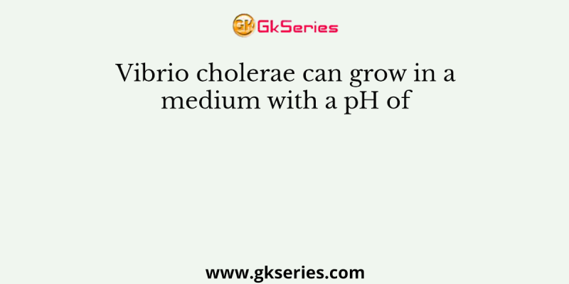 Vibrio cholerae can grow in a medium with a pH of