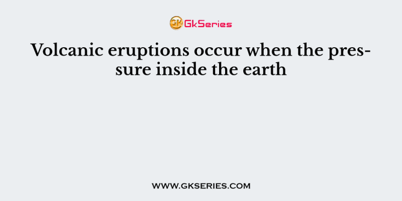 Volcanic eruptions occur when the pressure inside the earth