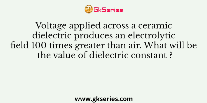 Voltage applied across a ceramic dielectric produces an electrolytic field 100 times greater than air. What will be the value of dielectric constant ?