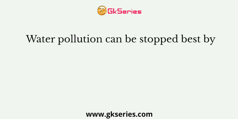 Water pollution can be stopped best by