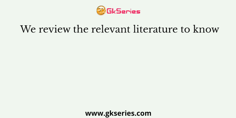 We review the relevant literature to know