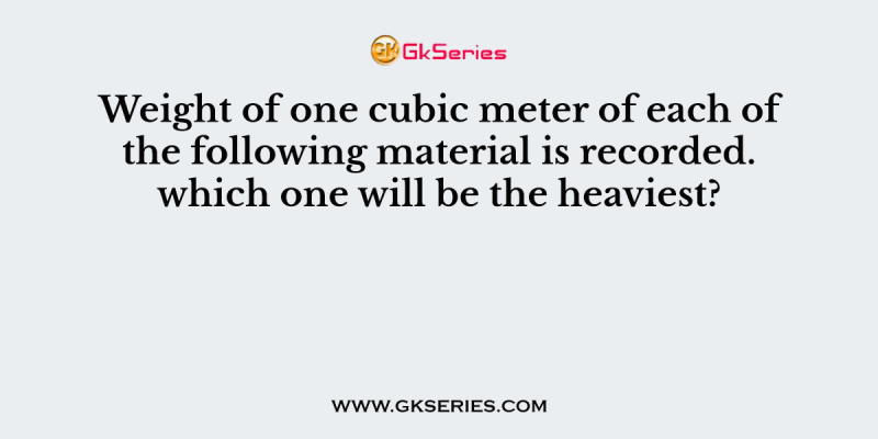 Weight of one cubic meter of each of the following material is recorded. which one will be the heaviest?