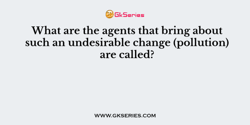 What are the agents that bring about such an undesirable change (pollution) are called?
