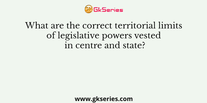 What are the correct territorial limits of legislative powers vested in centre and state?