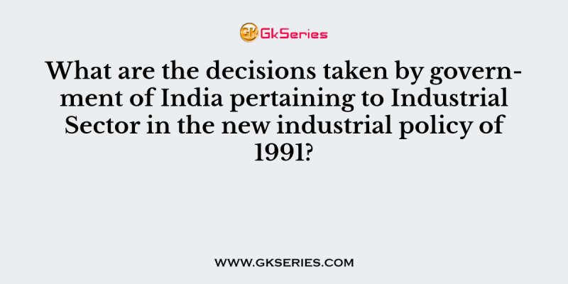 What are the decisions taken by government of India pertaining to Industrial Sector in the new industrial policy of 1991?