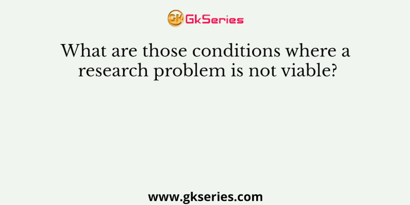 What are those conditions where a research problem is not viable?
