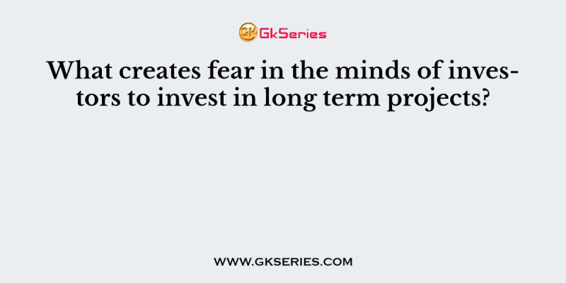 What creates fear in the minds of investors to invest in long term projects?