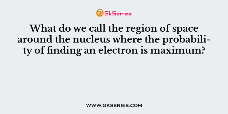 What do we call the region of space around the nucleus where the probability of finding an electron is maximum?