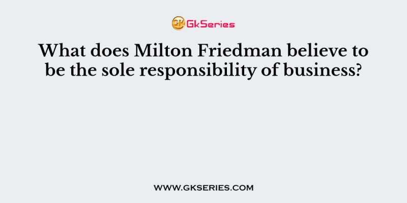 What does Milton Friedman believe to be the sole responsibility of business?