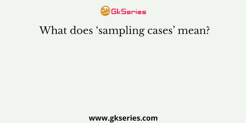 What does ‘sampling cases’ mean?