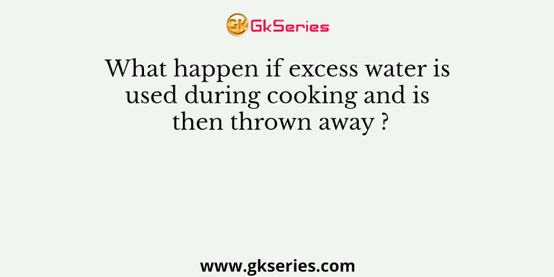 What happen if excess water is used during cooking and is then thrown away ?