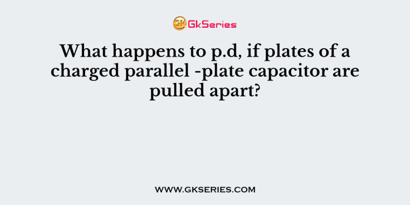 What happens to p.d, if plates of a charged parallel -plate capacitor are pulled apart?