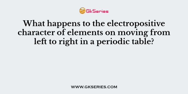 What happens to the electropositive character of elements on moving from left to right in a periodic table?