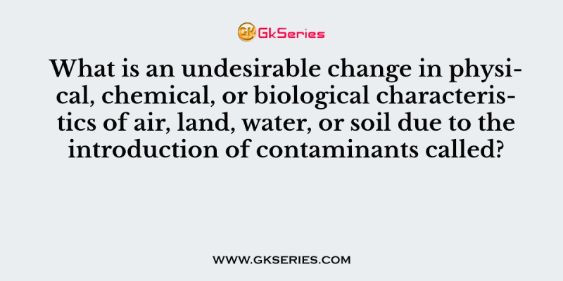 What is an undesirable change in physical, chemical, or biological characteristics of air, land, water, or soil due to the introduction of contaminants called?