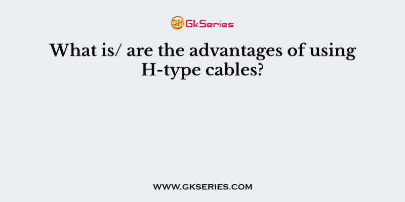 What is/ are the advantages of using H-type cables?