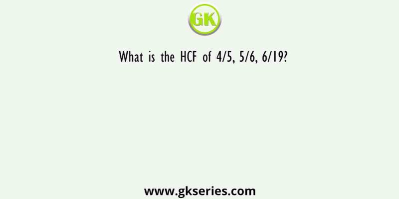 What is the HCF of 4/5, 5/6, 6/19?