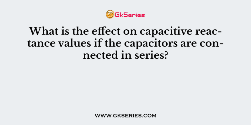 What is the effect on capacitive reactance values if the capacitors are connected in series?