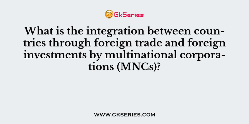 What is the integration between countries through foreign trade and foreign investments by multinational corporations (MNCs)?