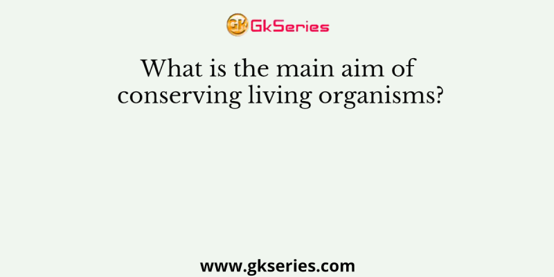 What is the main aim of conserving living organisms?
