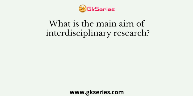 What is the main aim of interdisciplinary research?