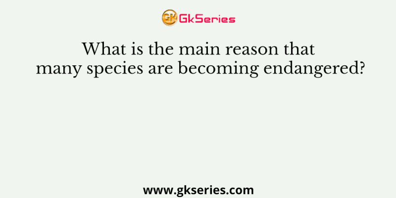 What is the main reason that many species are becoming endangered?