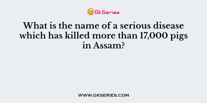 What is the name of a serious disease which has killed more than 17,000 pigs in Assam?