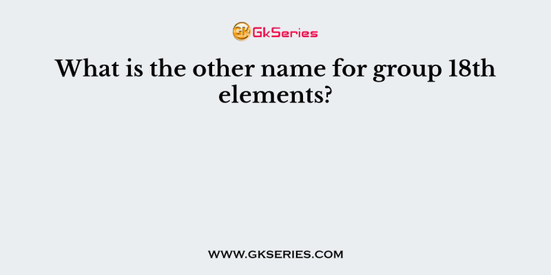 What is the other name for group 18th elements?