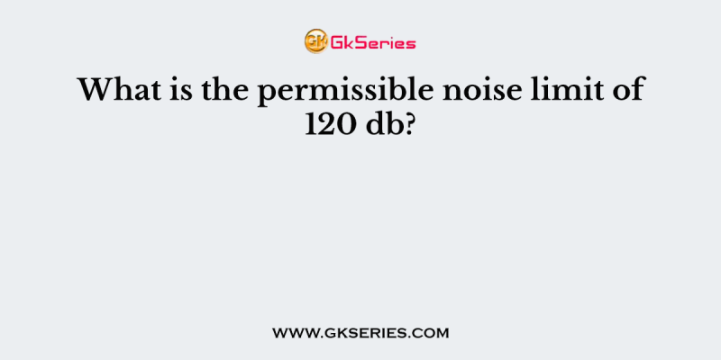 What is the permissible noise limit of 120 db?