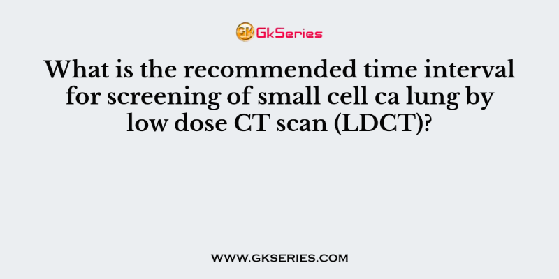 What is the recommended time interval for screening of small cell ca lung by low dose CT scan (LDCT)?