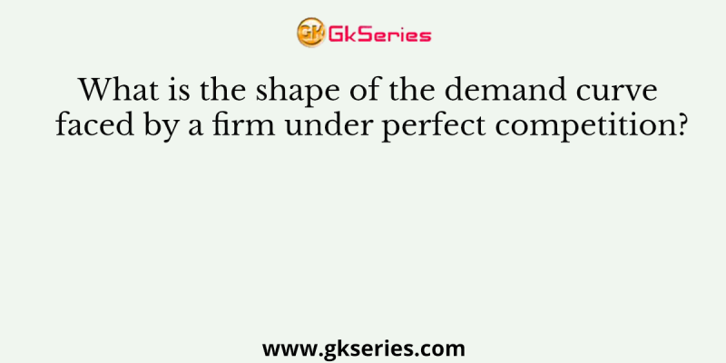 What is the shape of the demand curve faced by a firm under perfect competition?