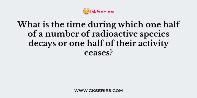 What is the time during which one half of a number of radioactive species decays or one half of their activity ceases?