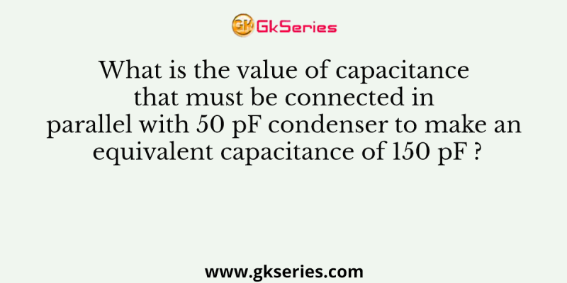 What is the value of capacitance that must be connected in parallel with 50 pF condenser to make an equivalent capacitance of 150 pF ?