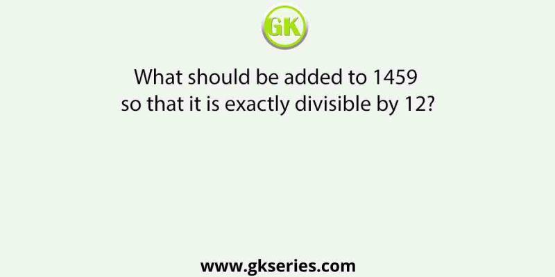What should be added to 1459 so that it is exactly divisible by 12?