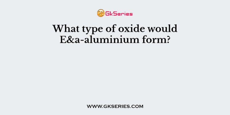 What type of oxide would E&a-aluminium form?