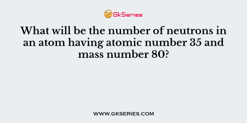 What will be the number of neutrons in an atom having atomic number 35 and mass number 80?