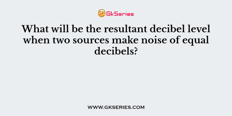 What will be the resultant decibel level when two sources make noise of equal decibels?