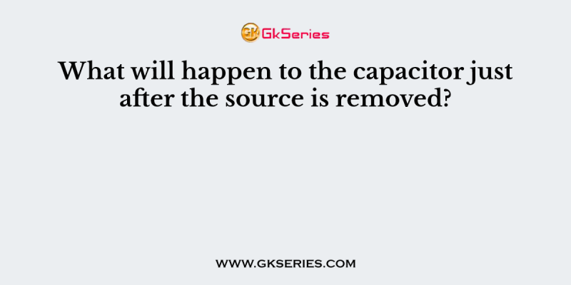 What will happen to the capacitor just after the source is removed?