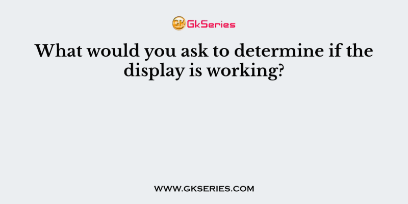 What would you ask to determine if the display is working?