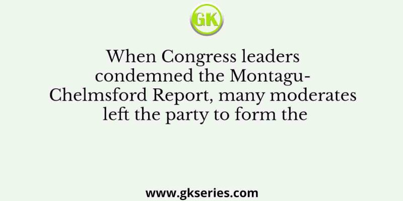 When Congress leaders condemned the Montagu- Chelmsford Report, many moderates left the party to form the