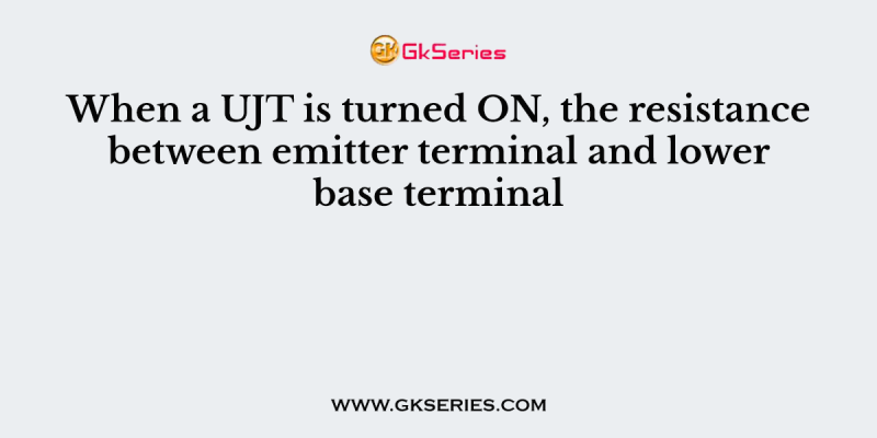 When a UJT is turned ON, the resistance between emitter terminal and lower base terminal