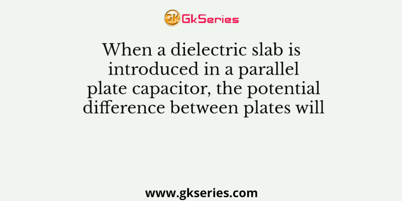 When a dielectric slab is introduced in a parallel plate capacitor, the potential difference between plates will
