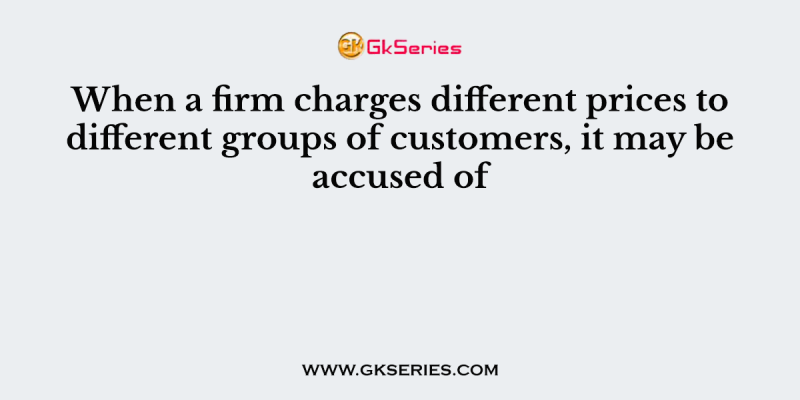When a firm charges different prices to different groups of customers, it may be accused of