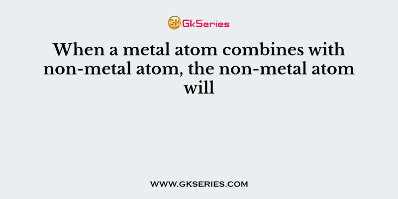 When a metal atom combines with non-metal atom, the non-metal atom will