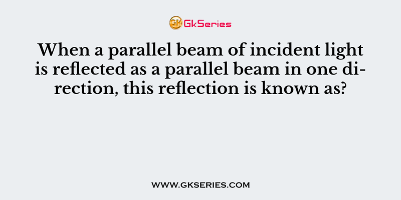 When a parallel beam of incident light is reflected as a parallel beam in one direction, this reflection is known as?
