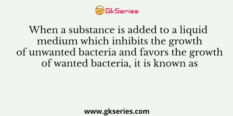 When a substance is added to a liquid medium which inhibits the growth of unwanted bacteria and favors the growth of wanted bacteria, it is known as