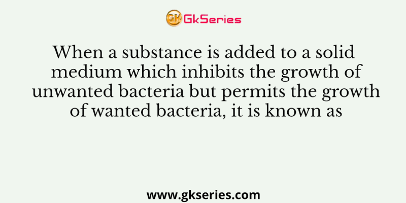 When a substance is added to a solid medium which inhibits the growth of unwanted bacteria but permits the growth of wanted bacteria, it is known as