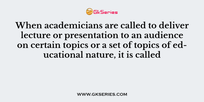 When academicians are called to deliver lecture or presentation to an audience on certain topics or a set of topics of educational nature, it is called