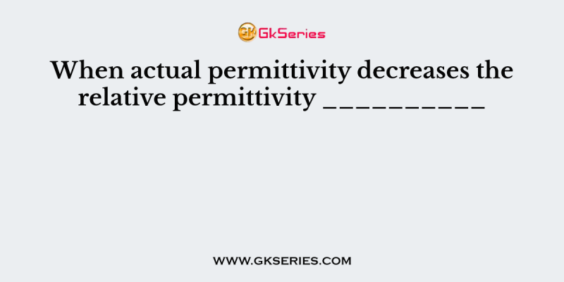 When actual permittivity decreases the relative permittivity __________