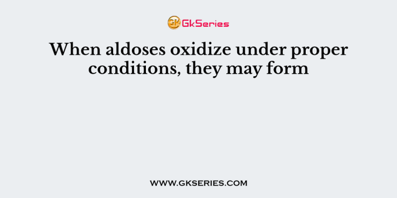 When aldoses oxidize under proper conditions, they may form