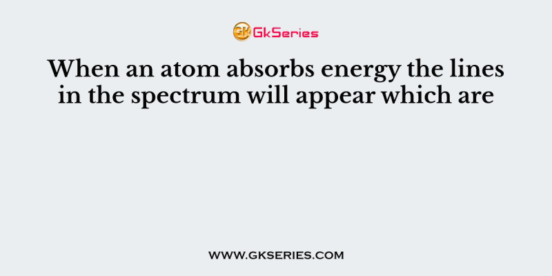 When an atom absorbs energy the lines in the spectrum will appear which are